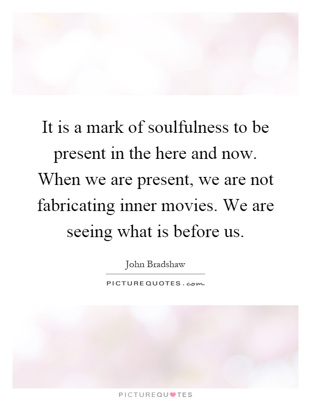 It is a mark of soulfulness to be present in the here and now. When we are present, we are not fabricating inner movies. We are seeing what is before us Picture Quote #1