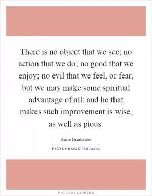 There is no object that we see; no action that we do; no good that we enjoy; no evil that we feel, or fear, but we may make some spiritual advantage of all: and he that makes such improvement is wise, as well as pious Picture Quote #1