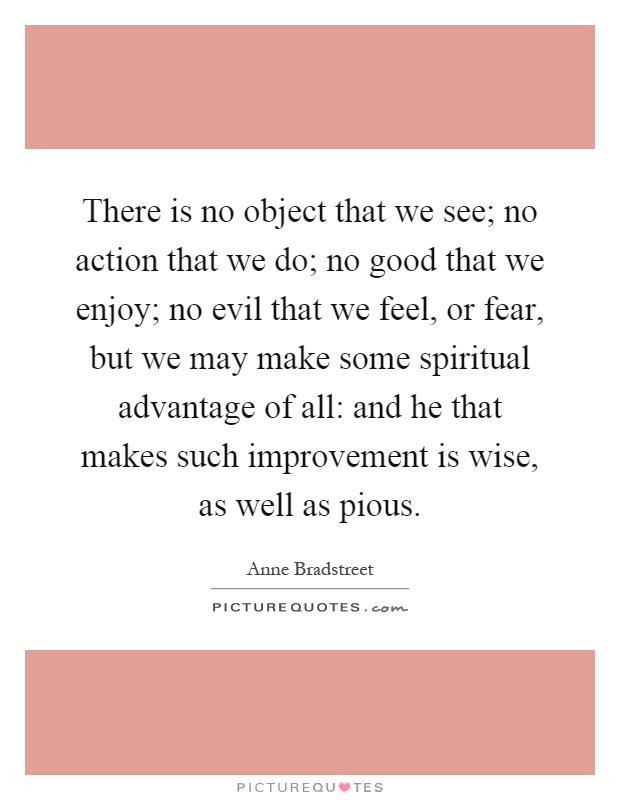 There is no object that we see; no action that we do; no good that we enjoy; no evil that we feel, or fear, but we may make some spiritual advantage of all: and he that makes such improvement is wise, as well as pious Picture Quote #1