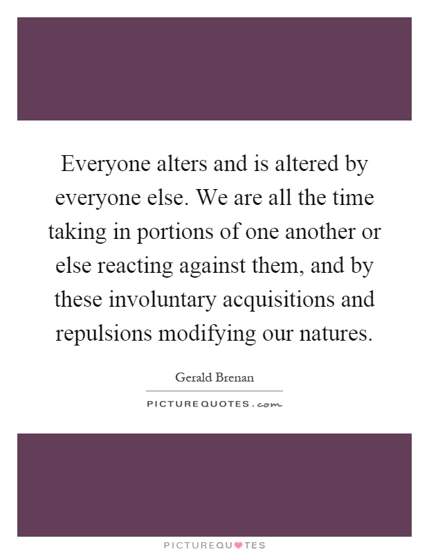 Everyone alters and is altered by everyone else. We are all the time taking in portions of one another or else reacting against them, and by these involuntary acquisitions and repulsions modifying our natures Picture Quote #1