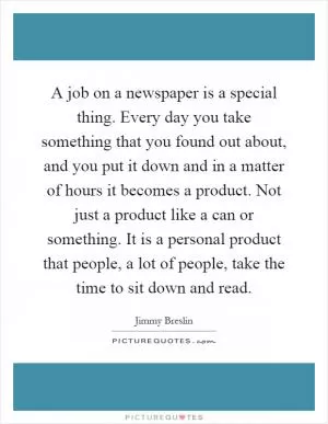 A job on a newspaper is a special thing. Every day you take something that you found out about, and you put it down and in a matter of hours it becomes a product. Not just a product like a can or something. It is a personal product that people, a lot of people, take the time to sit down and read Picture Quote #1