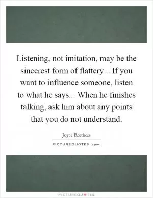 Listening, not imitation, may be the sincerest form of flattery... If you want to influence someone, listen to what he says... When he finishes talking, ask him about any points that you do not understand Picture Quote #1