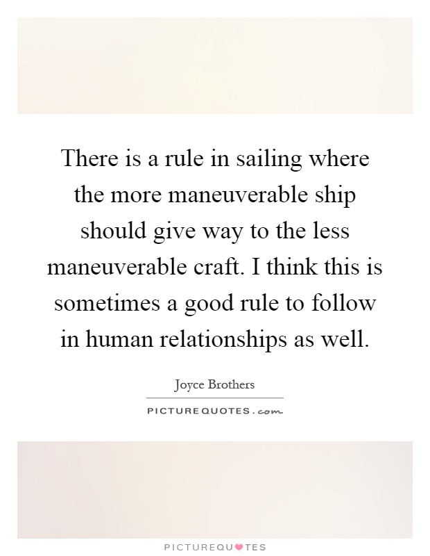 There is a rule in sailing where the more maneuverable ship should give way to the less maneuverable craft. I think this is sometimes a good rule to follow in human relationships as well Picture Quote #1