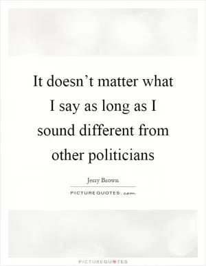It doesn’t matter what I say as long as I sound different from other politicians Picture Quote #1