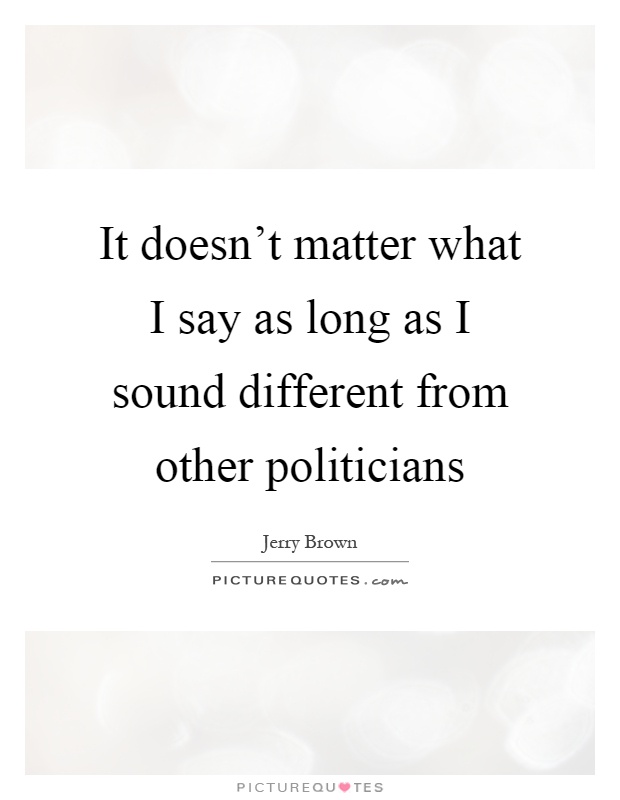 It doesn't matter what I say as long as I sound different from other politicians Picture Quote #1