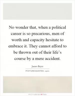 No wonder that, when a political career is so precarious, men of worth and capacity hesitate to embrace it. They cannot afford to be thrown out of their life’s course by a mere accident Picture Quote #1