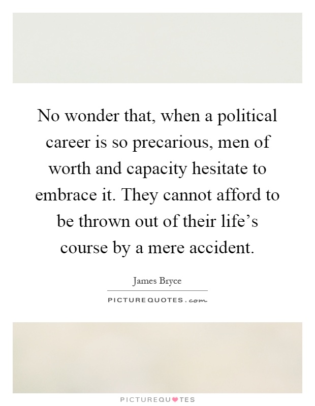 No wonder that, when a political career is so precarious, men of worth and capacity hesitate to embrace it. They cannot afford to be thrown out of their life's course by a mere accident Picture Quote #1