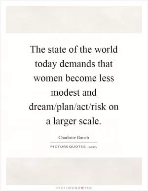 The state of the world today demands that women become less modest and dream/plan/act/risk on a larger scale Picture Quote #1