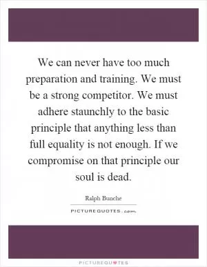 We can never have too much preparation and training. We must be a strong competitor. We must adhere staunchly to the basic principle that anything less than full equality is not enough. If we compromise on that principle our soul is dead Picture Quote #1