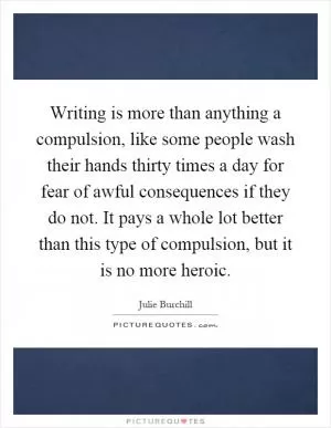 Writing is more than anything a compulsion, like some people wash their hands thirty times a day for fear of awful consequences if they do not. It pays a whole lot better than this type of compulsion, but it is no more heroic Picture Quote #1