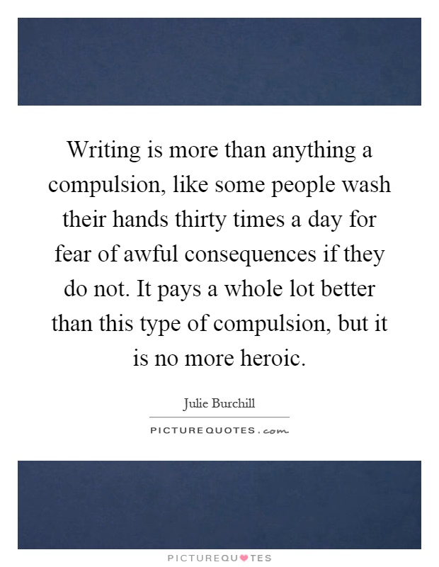 Writing is more than anything a compulsion, like some people wash their hands thirty times a day for fear of awful consequences if they do not. It pays a whole lot better than this type of compulsion, but it is no more heroic Picture Quote #1