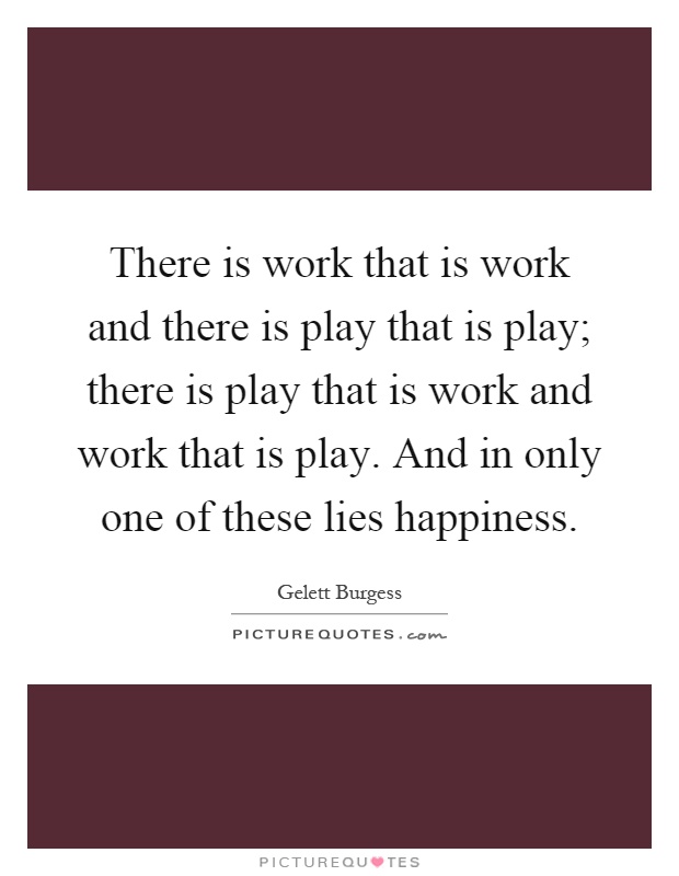 There is work that is work and there is play that is play; there is play that is work and work that is play. And in only one of these lies happiness Picture Quote #1