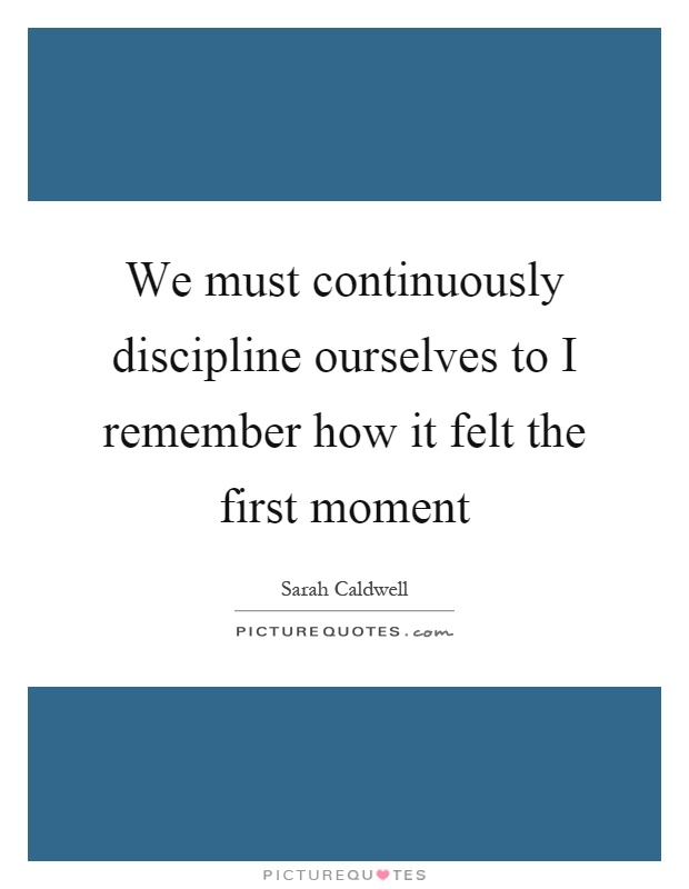 We must continuously discipline ourselves to I remember how it felt the first moment Picture Quote #1