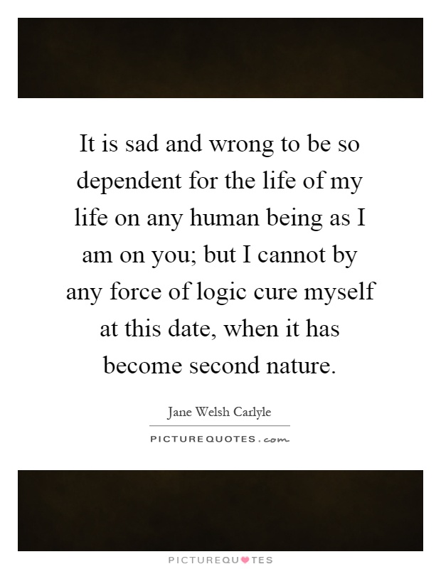 It is sad and wrong to be so dependent for the life of my life on any human being as I am on you; but I cannot by any force of logic cure myself at this date, when it has become second nature Picture Quote #1