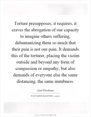 Torture presupposes, it requires, it craves the abrogation of our capacity to imagine others suffering, dehumanizing them so much that their pain is not our pain. It demands this of the torturer, placing the victim outside and beyond any form of compassion or empathy, but also demands of everyone else the same distancing, the same numbness Picture Quote #1