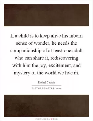 If a child is to keep alive his inborn sense of wonder, he needs the companionship of at least one adult who can share it, rediscovering with him the joy, excitement, and mystery of the world we live in Picture Quote #1