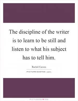 The discipline of the writer is to learn to be still and listen to what his subject has to tell him Picture Quote #1
