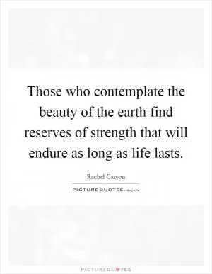 Those who contemplate the beauty of the earth find reserves of strength that will endure as long as life lasts Picture Quote #1