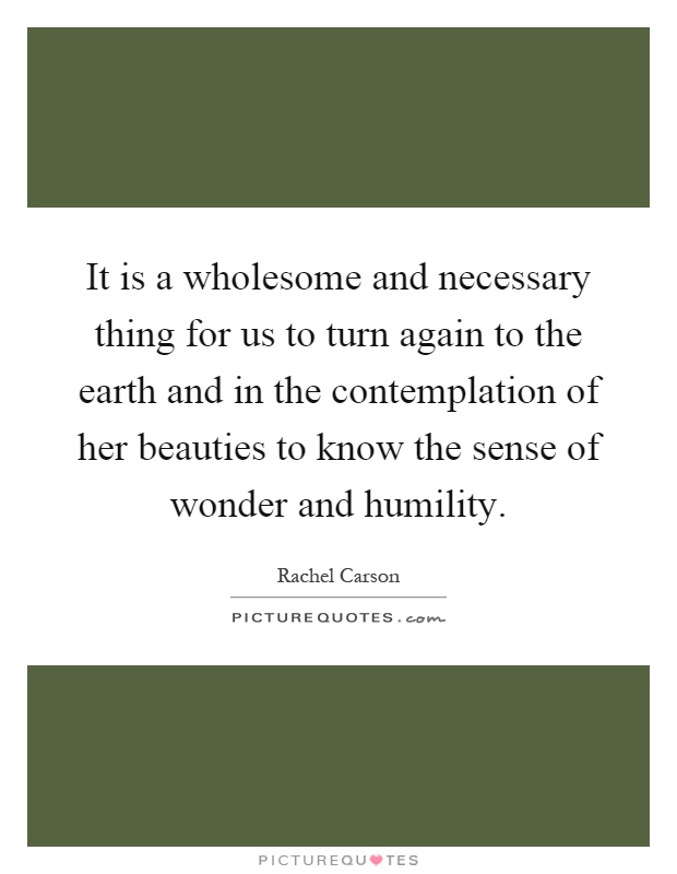 It is a wholesome and necessary thing for us to turn again to the earth and in the contemplation of her beauties to know the sense of wonder and humility Picture Quote #1