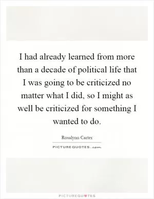 I had already learned from more than a decade of political life that I was going to be criticized no matter what I did, so I might as well be criticized for something I wanted to do Picture Quote #1