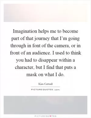Imagination helps me to become part of that journey that I’m going through in font of the camera, or in front of an audience. I used to think you had to disappear within a character, but I find that puts a mask on what I do Picture Quote #1