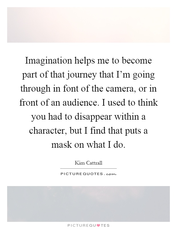 Imagination helps me to become part of that journey that I'm going through in font of the camera, or in front of an audience. I used to think you had to disappear within a character, but I find that puts a mask on what I do Picture Quote #1
