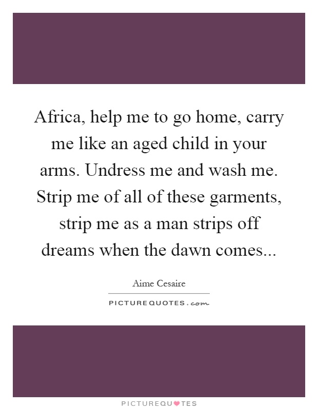 Africa, help me to go home, carry me like an aged child in your arms. Undress me and wash me. Strip me of all of these garments, strip me as a man strips off dreams when the dawn comes Picture Quote #1
