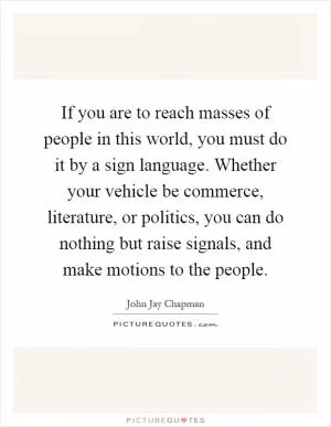 If you are to reach masses of people in this world, you must do it by a sign language. Whether your vehicle be commerce, literature, or politics, you can do nothing but raise signals, and make motions to the people Picture Quote #1