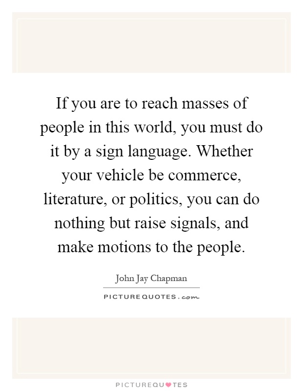 If you are to reach masses of people in this world, you must do it by a sign language. Whether your vehicle be commerce, literature, or politics, you can do nothing but raise signals, and make motions to the people Picture Quote #1
