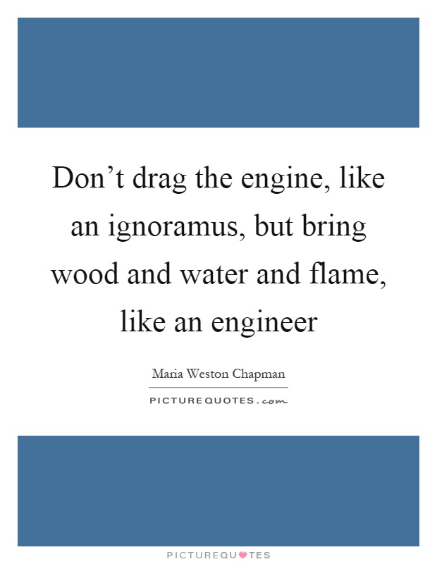 Don't drag the engine, like an ignoramus, but bring wood and water and flame, like an engineer Picture Quote #1