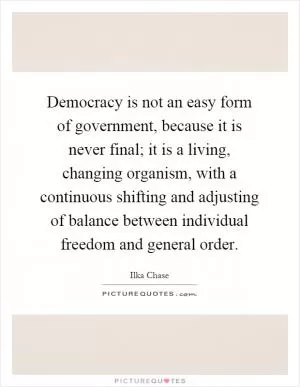 Democracy is not an easy form of government, because it is never final; it is a living, changing organism, with a continuous shifting and adjusting of balance between individual freedom and general order Picture Quote #1
