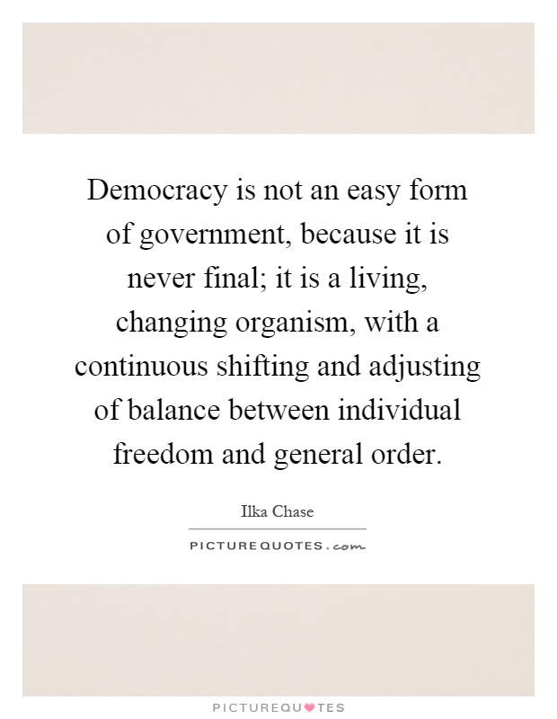 Democracy is not an easy form of government, because it is never final; it is a living, changing organism, with a continuous shifting and adjusting of balance between individual freedom and general order Picture Quote #1