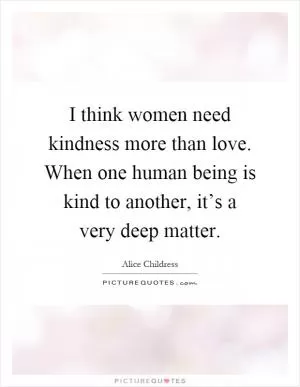I think women need kindness more than love. When one human being is kind to another, it’s a very deep matter Picture Quote #1