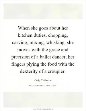 When she goes about her kitchen duties, chopping, carving, mixing, whisking, she moves with the grace and precision of a ballet dancer, her fingers plying the food with the dexterity of a croupier Picture Quote #1