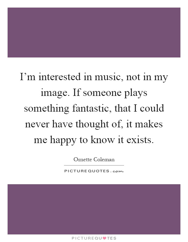 I'm interested in music, not in my image. If someone plays something fantastic, that I could never have thought of, it makes me happy to know it exists Picture Quote #1