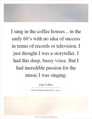 I sang in the coffee houses... in the early 60’s with no idea of success in terms of records or television. I just thought I was a storyteller. I had this deep, bassy voice. But I had incredible passion for the music I was singing Picture Quote #1