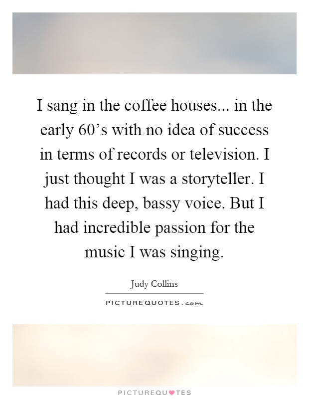 I sang in the coffee houses... in the early 60's with no idea of success in terms of records or television. I just thought I was a storyteller. I had this deep, bassy voice. But I had incredible passion for the music I was singing Picture Quote #1