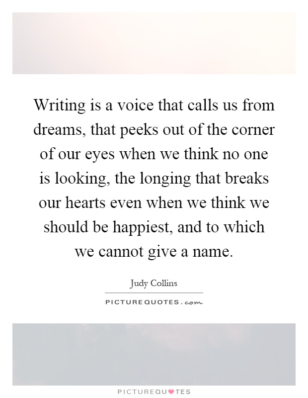 Writing is a voice that calls us from dreams, that peeks out of the corner of our eyes when we think no one is looking, the longing that breaks our hearts even when we think we should be happiest, and to which we cannot give a name Picture Quote #1