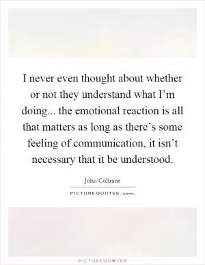 I never even thought about whether or not they understand what I’m doing... the emotional reaction is all that matters as long as there’s some feeling of communication, it isn’t necessary that it be understood Picture Quote #1