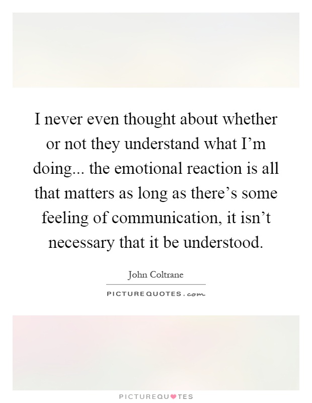 I never even thought about whether or not they understand what I'm doing... the emotional reaction is all that matters as long as there's some feeling of communication, it isn't necessary that it be understood Picture Quote #1