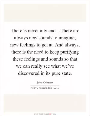 There is never any end... There are always new sounds to imagine; new feelings to get at. And always, there is the need to keep purifying these feelings and sounds so that we can really see what we’ve discovered in its pure state Picture Quote #1