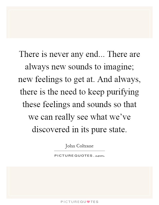 There is never any end... There are always new sounds to imagine; new feelings to get at. And always, there is the need to keep purifying these feelings and sounds so that we can really see what we've discovered in its pure state Picture Quote #1