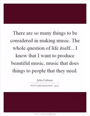 There are so many things to be considered in making music. The whole question of life itself... I know that I want to produce beautiful music, music that does things to people that they need Picture Quote #1