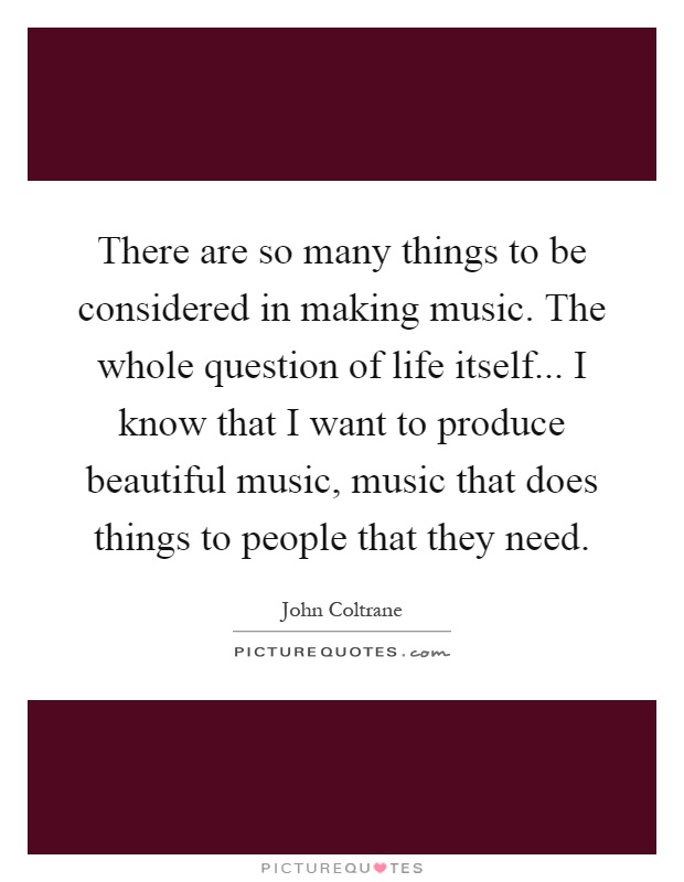 There are so many things to be considered in making music. The whole question of life itself... I know that I want to produce beautiful music, music that does things to people that they need Picture Quote #1