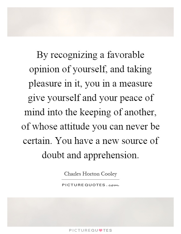 By recognizing a favorable opinion of yourself, and taking pleasure in it, you in a measure give yourself and your peace of mind into the keeping of another, of whose attitude you can never be certain. You have a new source of doubt and apprehension Picture Quote #1