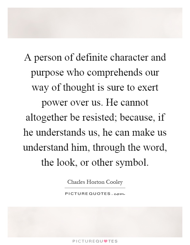 A person of definite character and purpose who comprehends our way of thought is sure to exert power over us. He cannot altogether be resisted; because, if he understands us, he can make us understand him, through the word, the look, or other symbol Picture Quote #1