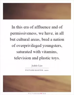 In this era of affluence and of permissiveness, we have, in all but cultural areas, bred a nation of overprivileged youngsters, saturated with vitamins, television and plastic toys Picture Quote #1