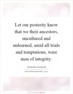Let our posterity know that we their ancestors, uncultured and unlearned, amid all trials and temptations, were men of integrity Picture Quote #1