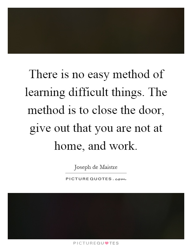 There is no easy method of learning difficult things. The method is to close the door, give out that you are not at home, and work Picture Quote #1