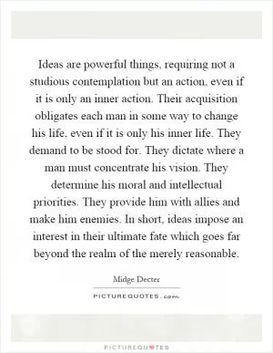 Ideas are powerful things, requiring not a studious contemplation but an action, even if it is only an inner action. Their acquisition obligates each man in some way to change his life, even if it is only his inner life. They demand to be stood for. They dictate where a man must concentrate his vision. They determine his moral and intellectual priorities. They provide him with allies and make him enemies. In short, ideas impose an interest in their ultimate fate which goes far beyond the realm of the merely reasonable Picture Quote #1